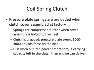 Coil Spring Clutch
• Pressure plate springs are preloaded when
clutch cover assembled at factory
– Springs are compressed further when cover
assembly is bolted to flywheel
– Clutch is engaged: pressure plate exerts 1000-
3000 pounds force on the disc
– Disc worn out: ten percent more torque carrying
capacity left in the clutch than engine can deliver
 