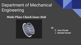Department of Mechanical
Engineering
Multi Plate Clutch Inner Hub
By :
S . Arun Kumar
J . Naveen Kumar
 