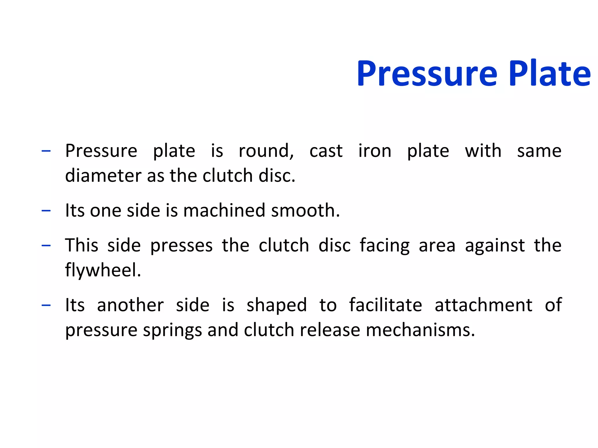 Pressure Plate
− Pressure plate is round, cast iron plate with same
diameter as the clutch disc.
− Its one side is machined smooth.
− This side presses the clutch disc facing area against the
flywheel.
− Its another side is shaped to facilitate attachment of
pressure springs and clutch release mechanisms.
 