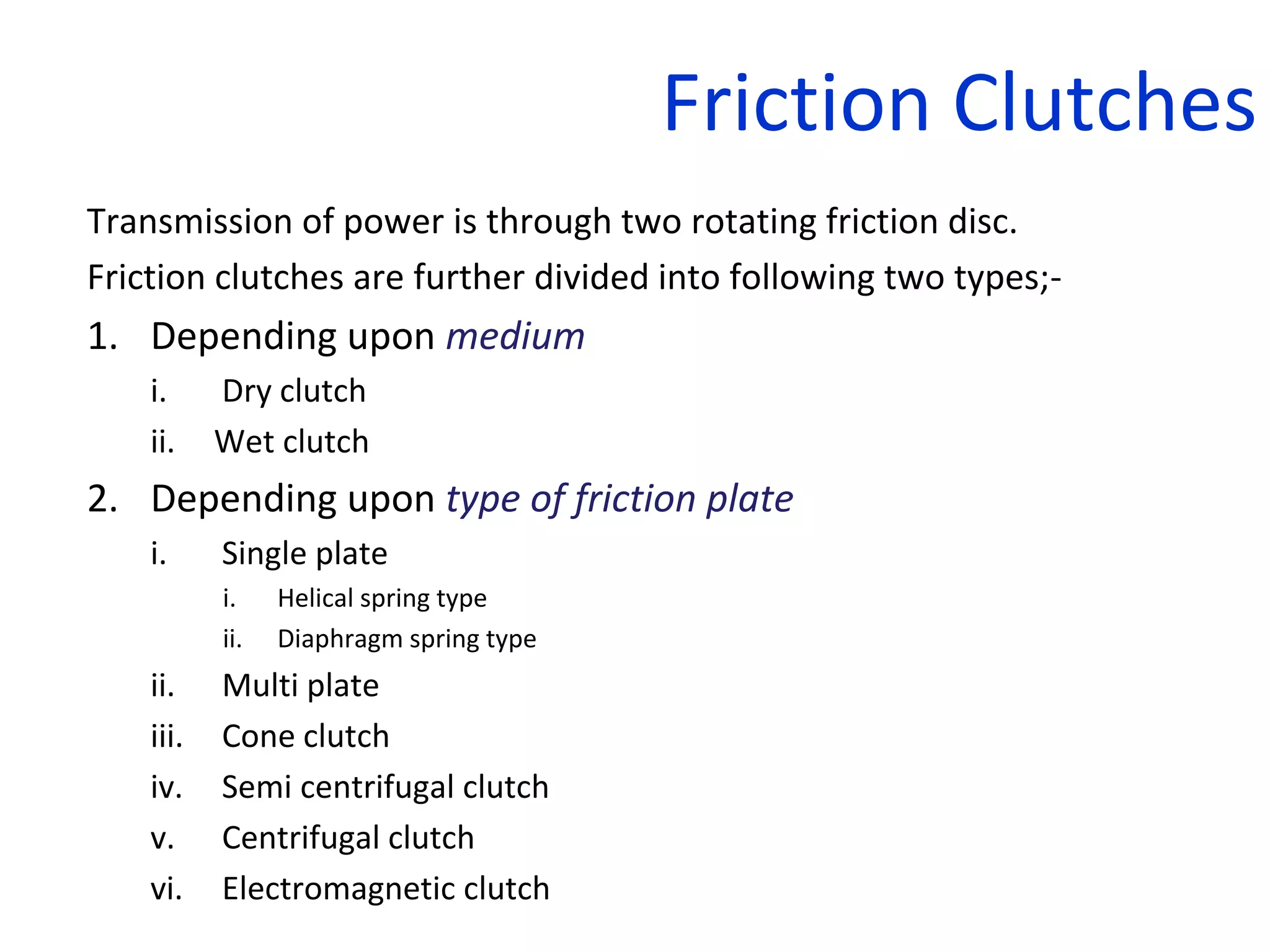 Friction Clutches
Transmission of power is through two rotating friction disc.
Friction clutches are further divided into following two types;-
1. Depending upon medium
i. Dry clutch
ii. Wet clutch
2. Depending upon type of friction plate
i. Single plate
i. Helical spring type
ii. Diaphragm spring type
ii. Multi plate
iii. Cone clutch
iv. Semi centrifugal clutch
v. Centrifugal clutch
vi. Electromagnetic clutch
 