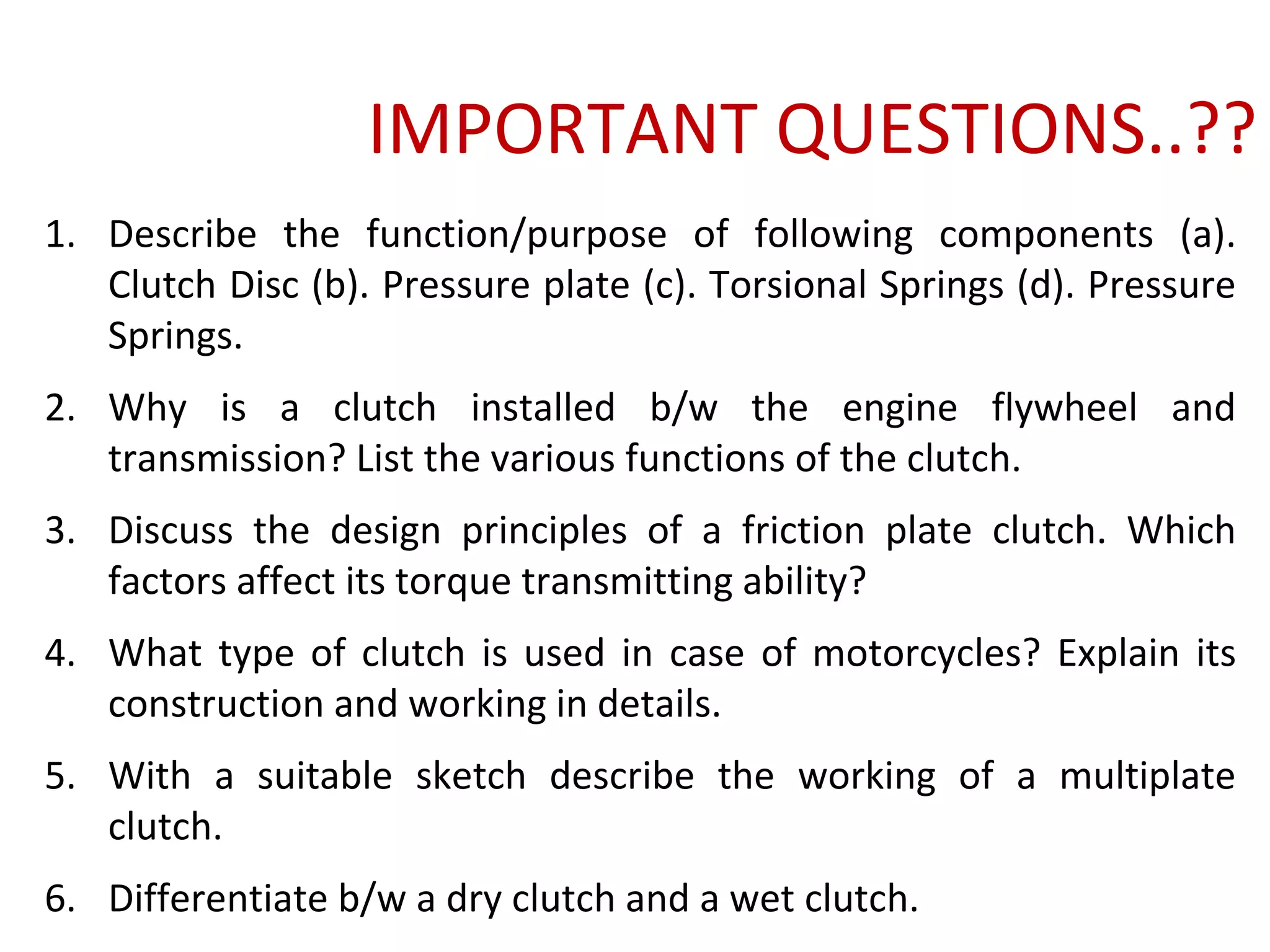 IMPORTANT QUESTIONS..??
1. Describe the function/purpose of following components (a).
Clutch Disc (b). Pressure plate (c). Torsional Springs (d). Pressure
Springs.
2. Why is a clutch installed b/w the engine flywheel and
transmission? List the various functions of the clutch.
3. Discuss the design principles of a friction plate clutch. Which
factors affect its torque transmitting ability?
4. What type of clutch is used in case of motorcycles? Explain its
construction and working in details.
5. With a suitable sketch describe the working of a multiplate
clutch.
6. Differentiate b/w a dry clutch and a wet clutch.
 