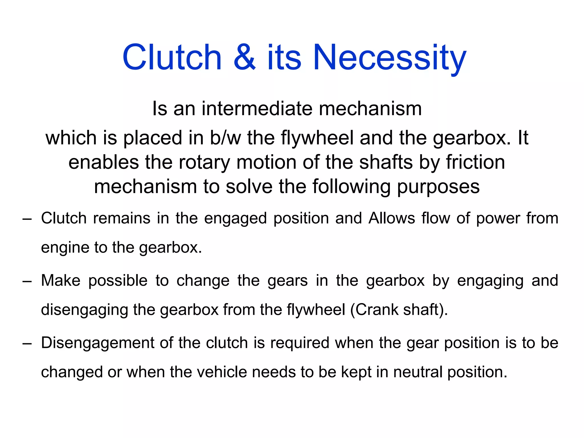Clutch & its Necessity
Is an intermediate mechanism
which is placed in b/w the flywheel and the gearbox. It
enables the rotary motion of the shafts by friction
mechanism to solve the following purposes
– Clutch remains in the engaged position and Allows flow of power from
engine to the gearbox.
– Make possible to change the gears in the gearbox by engaging and
disengaging the gearbox from the flywheel (Crank shaft).
– Disengagement of the clutch is required when the gear position is to be
changed or when the vehicle needs to be kept in neutral position.
 