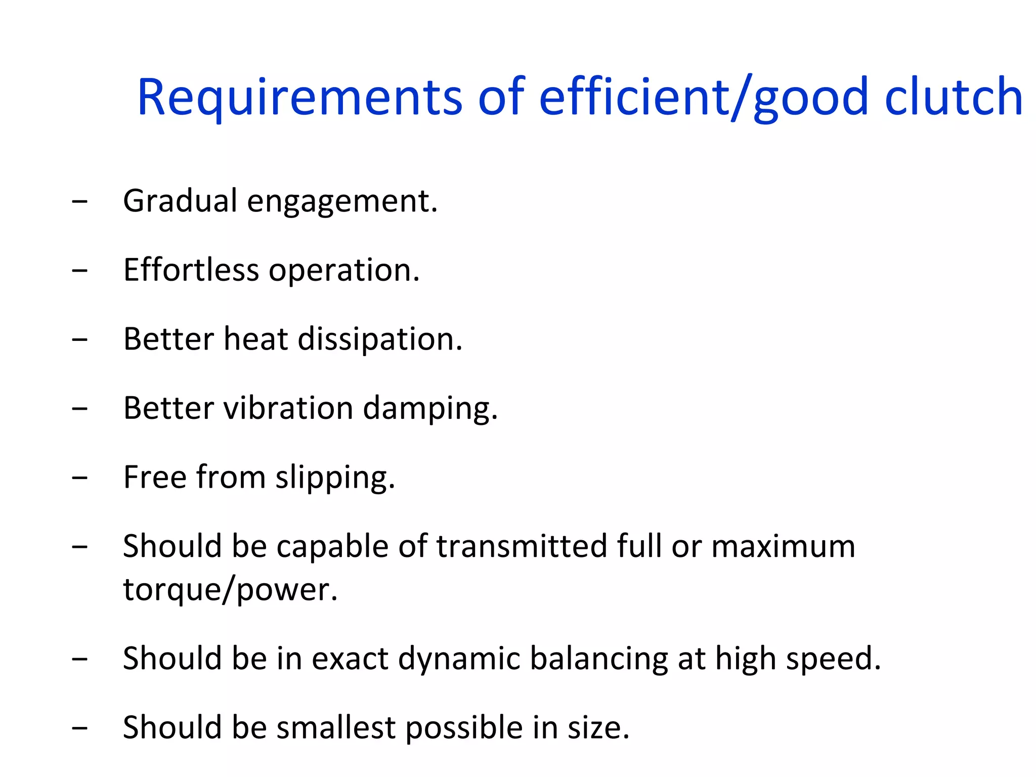 Requirements of efficient/good clutch
− Gradual engagement.
− Effortless operation.
− Better heat dissipation.
− Better vibration damping.
− Free from slipping.
− Should be capable of transmitted full or maximum
torque/power.
− Should be in exact dynamic balancing at high speed.
− Should be smallest possible in size.
 