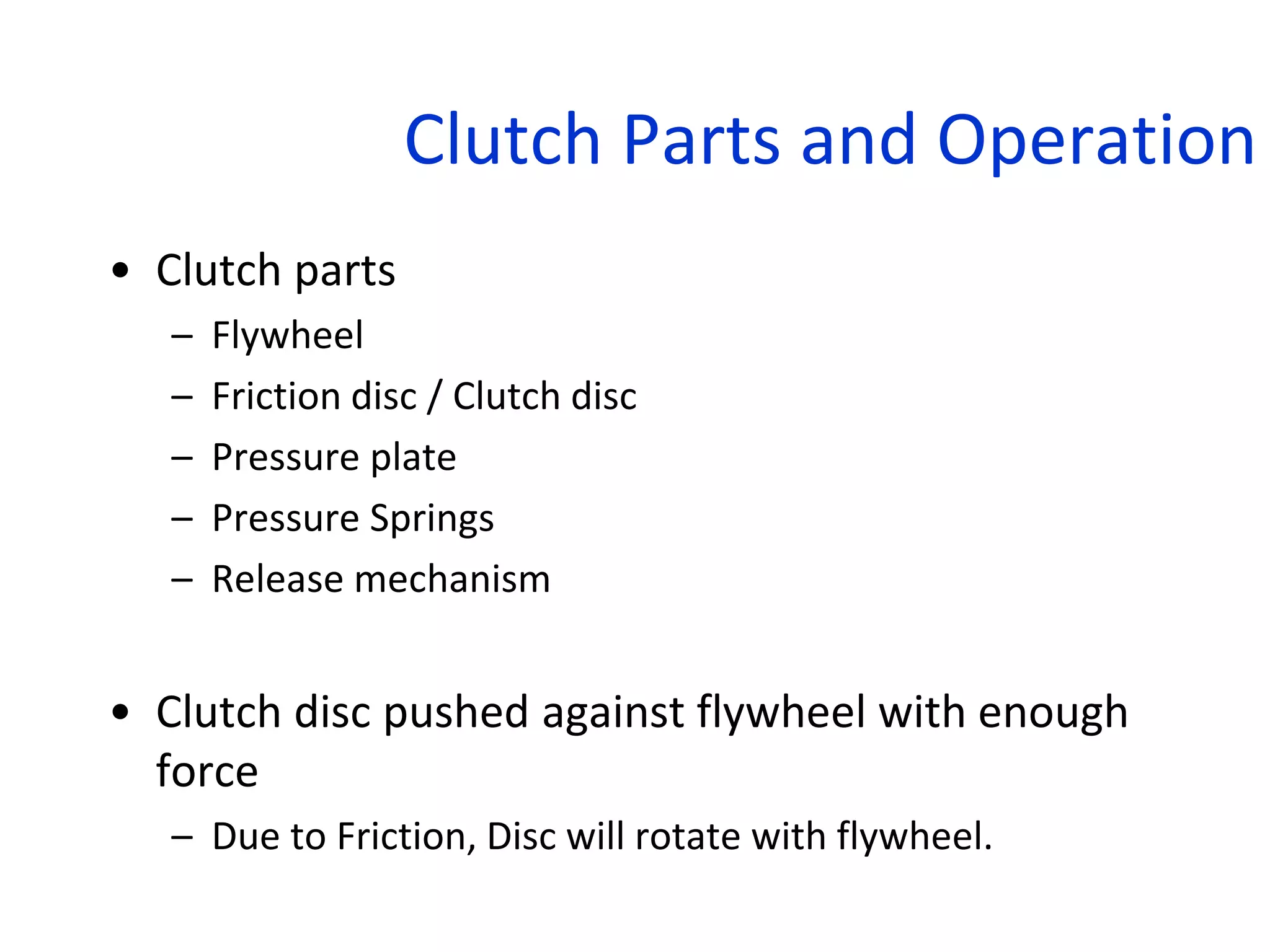 Clutch Parts and Operation
• Clutch parts
– Flywheel
– Friction disc / Clutch disc
– Pressure plate
– Pressure Springs
– Release mechanism
• Clutch disc pushed against flywheel with enough
force
– Due to Friction, Disc will rotate with flywheel.
 