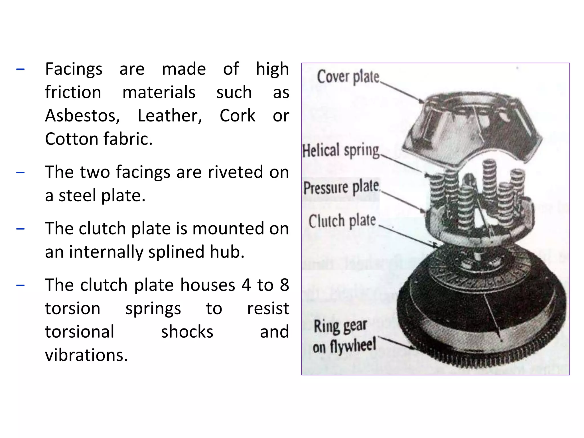 − Facings are made of high
friction materials such as
Asbestos, Leather, Cork or
Cotton fabric.
− The two facings are riveted on
a steel plate.
− The clutch plate is mounted on
an internally splined hub.
− The clutch plate houses 4 to 8
torsion springs to resist
torsional shocks and
vibrations.
 