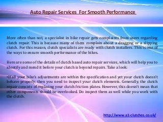 Auto Repair Services For Smooth Performance
More often than not, a specialist in bike repair gets complaints from users regarding
clutch repair. This is because many of them complain about a dragging or a slipping
clutch. For this reason, clutch specialists are ready with clutch installers. This is one of
the ways to ensure smooth performance of the bikes.
Here are some of the details of clutch based auto repair services, which will help you to
identify and mend it before your clutch is beyond repairs. Take a look:
•If all your bike’s adjustments are within the specification and yet your clutch doesn’t
behave properly, then you need to inspect your clutch elements. Generally, the clutch
repair consists of replacing your clutch friction plates. However, this doesn’t mean that
other components should be overlooked. Do inspect them as well while you work with
the clutch.
http://www.a1-clutches.co.uk/
 