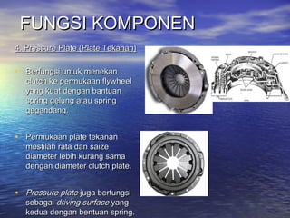 FUNGSI KOMPONENFUNGSI KOMPONEN
4. Pressure Plate (Plate Tekanan)4. Pressure Plate (Plate Tekanan)
  
• Berfungsi untuk menekanBerfungsi untuk menekan
clutch ke permukaan flywheelclutch ke permukaan flywheel
yang kuat dengan bantuanyang kuat dengan bantuan
spring gelung atau springspring gelung atau spring
gegandang.gegandang.
• Permukaan plate tekananPermukaan plate tekanan
mestilah rata dan saizemestilah rata dan saize
diameter lebih kurang samadiameter lebih kurang sama
dengan diameter clutch plate.dengan diameter clutch plate.
• Pressure platePressure plate juga berfungsijuga berfungsi
sebagaisebagai driving surfacedriving surface yangyang
kedua dengan bentuan spring.kedua dengan bentuan spring.
 