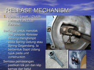 RELEASE MECHANISMRELEASE MECHANISM
1.1. Release Lever / ClutchRelease Lever / Clutch
Release ForkRelease Fork (Tuil(Tuil
Pelepas).Pelepas).
Berfungsi untuk menolakBerfungsi untuk menolak
dan pelepasdan pelepas ReleaseRelease
BearingBearing menghimpitmenghimpit
pada Spring Gelung ataupada Spring Gelung atau
Spring Gegandang. IaSpring Gegandang. Ia
berbentuk Sapit Udangberbentuk Sapit Udang
rujuk padarujuk pada unitunit
construction.construction.
Semasa pemasanganSemasa pemasangan
pastikan lok pin dan klippastikan lok pin dan klip
kemas dan betul
 