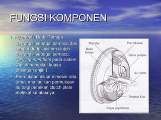 FUNGSI KOMPONENFUNGSI KOMPONEN
1. Flywheel / Roda Tenaga1. Flywheel / Roda Tenaga
• Berfungsi sebagai pemacu danBerfungsi sebagai pemacu dan
tempat duduk sistem clutchtempat duduk sistem clutch
Berfungsi sebagai pemacu.Berfungsi sebagai pemacu.
((Driving membersDriving members pada sistempada sistem
Clutch mengikut kuasaClutch mengikut kuasa
pusingan enjin )pusingan enjin )
• Permukaan diluar dimesin rataPermukaan diluar dimesin rata
untuk menjadikan permukaanuntuk menjadikan permukaan
itu bagi penekan clutch plateitu bagi penekan clutch plate
melekat ke atasnya.melekat ke atasnya.
 