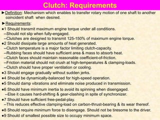 Clutch: Requirements
►Definition: Mechanism which enables to transfer rotary motion of one shaft to another
coincident shaft when desired.
●1 Should transmit maximum engine torque under all conditions.
--Should not slip when fully-engaged.
--Clutches are designed to transmit 125-150% of maximum engine torque.
►Requirements:
●2 Should dissipate large amounts of heat generated.
--Clutch temperature is a major factor limiting clutch-capacity.
--Rubbing faces should have sufficient area & mass to absorb heat.
--Clutch faces should maintain reasonable coefficient-of-friction.
--Friction material should not crush at high-temperatures & clamping-loads.
--Clutch should have proper ventilation or cooling.
●3 Should engage gradually without sudden jerks.
●4 Should be dynamically-balanced for high-speed operation.
●5 Should damp vibrations and eliminate noise produced in transmission.
●6 Should have minimum inertia to avoid its spinning when disengaged.
--Else it causes hard-shifting & gear-clashing in spite of synchronizer.
●7 Should have sufficient free-pedal-play.
--This reduces effective clamping-load on carbon-thrust-bearing & its wear thereof.
●8 Should require minimum force to disengage. Should not be tiresome to the driver.
●9 Should of smallest possible size to occupy minimum space.
 
