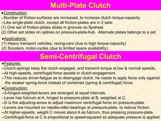 Multi-Plate Clutch
●Construction:
--Number of friction-surfaces are increased, to increase clutch torque-capacity.
--Like single-plate clutch, except all friction-plates are in 2 sets:
(1) One set of friction-plates slides in grooves on flywheel.
(2) Other set slides on splines on pressure-plate-hub. Alternate plates belongs to a set.
●Applications:
(1) Heavy transport vehicles, racing-cars (due to high torque-capacity)
(2) Scooters, motor-cycles (due to limited space availability).
Semi-Centrifugal Clutch
●Features:
--Clutch-springs keep the clutch engaged, and transmit torque at low & normal speeds.
--At high-speeds, centrifugal-force assists in clutch-engagement.
--This reduces driver-fatigue as to disengage clutch, he needs to apply force only against
the weaker spring-force instead of combined (spring & centrifugal) force.
●Construction:
--3-hinged-weighted-levers are arranged at equal intervals.
--Lever has fulcrum at A, hinged to pressure-plate at B, weighted at C.
--D is the adjusting-screw to adjust maximum centrifugal force on pressure-plate.
--Levers are mounted on needle-roller-bearings at pressure-plate, to reduce friction.
--At higher-speeds, weight C moves about A as fulcrum, thus pressing pressure-plate.
--Centrifugal-force at C is proportional to speed-squared so adequate pressure is applied
 