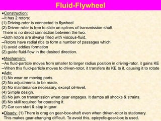 ●Adv:
(1) No wear on moving parts.
(2) No adjustments to be made.
(3) No maintenance necessary, except oil-level.
(4) Simple design.
(5) No jerk on transmission when gear engages. It damps all shocks & strains.
(6) No skill required for operating it.
(7) Car can start & stop in gear.
Fluid-Flywheel
●Construction:
--It has 2 rotors:
(1) Driving-rotor is connected to flywheel
(2) Driven-rotor is free to slide on splines of transmission-shaft.
There is no direct connection between the two.
--Both rotors are always filled with viscous-fluid.
--Rotors have radial ribs to form a number of passages which
(1) avoid eddies formation
(2) guide fluid-flow in the desired direction.
●Mechanism:
--As fluid-particle moves from smaller to larger radius position in driving-rotor, it gains KE
--When this fluid-particle moves to driven-rotor, it transfers its KE to it, causing it to rotate
●Disadv: (1) There is drag on gear-box-shaft even when driven-rotor is stationary.
This makes gear-changing difficult. To avoid this, epicyclic-gear-box is used.
 
