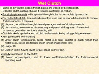 Wet Clutch
--Same as dry-clutch, except friction-plates are wetted by oil-circulation.
--Oil helps clutch-cooling, though it reduces coefficient-of-friction.
●For multi-plate-clutch: this method cannot be used due to poor oil-distribution to remote
friction-surfaces. It requires:
●For single-plate-clutch: oil is sprayed through holes in clutch-plate by a nozzle.
(1) oil-pump, for oil flow through internal passages to rim of clutch-plate-hub.
(2) clutch-brake, to overcome viscous-drag and permit shifting from 1st to neutral
or reverse gear when vehicle is standing still.
--Clutch-brake is applied at end of clutch-release-stroke by using pull-type release.
●Adv: (compared to dry-clutch)
(1) Lower clutch temperatures. Since metal-to-oil heat transfer is much higher than
metal-to-air, clutch can tolerate much longer engagement time.
(2) Longer life
(3) Used in trucks having lower torque-peaks in drive-train.
●Disadv: (compared to dry-clutch)
(1) Lower torque-capacity, due to lower coefficient-of-friction for friction-material
operating in oil.
 