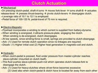 Clutch Actuation
►Mechanical:
-On pressing clutch-pedal, shaft-A turns  moves fork-lever  turns shaft-B  actuates
release-lever  presses thrust-bearing  pivots clutch-levers  disengages clutch.
--Leverage ratio of 10:1 to 12:1 is employed.
--Pedal force of 100-120 N, pedal-travel of 75 mm is required.
►Electro-Magnetic:
--Flywheel incorporates a winding to which current is supplied from battery-dynamo.
--When winding is energized, it attracts pressure-plate, engaging the clutch.
When winding is de-energized, clutch disengages.
--At low speeds, since winding-force is small, springs are provided to clutch-disengage.
--Adv: (1) Used for remote clutch operation since no linkages are required.
--Disadv: (1) Higher initial cost (2) Higher heat generation in magnetic-coil and clutch.
►Hydraulic:
--When clutch-pedal is pressed, fluid under pressure from master-cylinder reaches
slave-cylinder (mounted on clutch itself).
--This fluid pushes slave-cylinder-push-rod which operates clutch-release-fork to
disengage the clutch.
--Adv: (1) Used for heavy-clutches where driver-force becomes excessive
(2) Used also when clutch-pedal & clutch have to located far away from each other
 