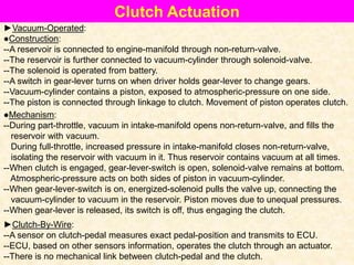 Clutch Actuation
►Vacuum-Operated:
●Construction:
--A reservoir is connected to engine-manifold through non-return-valve.
--The reservoir is further connected to vacuum-cylinder through solenoid-valve.
--The solenoid is operated from battery.
--A switch in gear-lever turns on when driver holds gear-lever to change gears.
--Vacuum-cylinder contains a piston, exposed to atmospheric-pressure on one side.
--The piston is connected through linkage to clutch. Movement of piston operates clutch.
●Mechanism:
--During part-throttle, vacuum in intake-manifold opens non-return-valve, and fills the
reservoir with vacuum.
During full-throttle, increased pressure in intake-manifold closes non-return-valve,
isolating the reservoir with vacuum in it. Thus reservoir contains vacuum at all times.
--When clutch is engaged, gear-lever-switch is open, solenoid-valve remains at bottom.
Atmospheric-pressure acts on both sides of piston in vacuum-cylinder.
--When gear-lever-switch is on, energized-solenoid pulls the valve up, connecting the
vacuum-cylinder to vacuum in the reservoir. Piston moves due to unequal pressures.
--When gear-lever is released, its switch is off, thus engaging the clutch.
►Clutch-By-Wire:
--A sensor on clutch-pedal measures exact pedal-position and transmits to ECU.
--ECU, based on other sensors information, operates the clutch through an actuator.
--There is no mechanical link between clutch-pedal and the clutch.
 