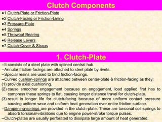 1. Clutch-Plate
--It consists of a steel plate with splined central hub.
--Annular friction-facings are attached to steel plate by rivets.
--Special resins are used to bind friction-facings.
--Curved cushion-springs are attached between center-plate & friction-facing as they:
(1) provide axial cushioning.
(2) cause smoother engagement because on engagement, load applied first has to
compress these springs to flat, causing longer distance travel for clutch-plate.
(3) result in longer life for clutch-facing because of more uniform contact pressure
causing uniform wear and uniform heat generation over entire friction-surface.
--Dampening-springs are provided in the clutch-plate. These are torsional coil-springs to
absorb torsional-vibrations due to engine power-stroke torque pulses.
--Clutch-plates are usually perforated to dissipate large amount of heat generated.
Clutch Components
●1 Clutch-Plate or Friction-Plate
●2 Clutch-Facing or Friction-Lining
●3 Pressure-Plate
●4 Springs
●5 Throwout Bearing
●6 Release Levers
●7 Clutch-Cover & Straps
 