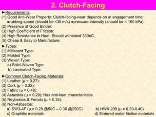 2. Clutch-Facing
►Requirements:
(1) Good Anti-Wear Property: Clutch-facing-wear depends on at engagement time:
●rubbing-speed (should be <30 m/s) ●pressure-intensity (should be < 100 kPa)
(2) Presence of Good Binder:
(3) High Coefficient of Friction:
(4) High Resistance to Heat: Should withstand 330oC.
(5) Cheap & Easy to Manufacture:
►Types:
(1) Millboard Type:
(2) Molded Type:
(3) Woven Type:
a) Solid-Woven Type:
b) Laminated Type:
►Common Clutch-Facing Materials:
(1) Leather (μ = 0.27):
(2) Cork (μ = 0.32):
(3) Fabric (μ = 0.40):
(4) Asbestos (μ = 0.20): Has anti-heat characteristics.
(5) Reybestos & Ferodo (μ = 0.35):
(6) Non-Asbestos:
a) SW3-AF (μ = 0.28 @50C – 0.36 @250C) b) HWK 200 (μ = 0.39-0.40)
c) Graphitic materials d) Sintered metal-friction materials
 