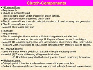 Clutch-Components
●3 Pressure-Plate:
--Requirements:
Should be sufficiently rigid:
(1) so as not to distort under pressure of clutch-springs.
(2) to provide uniform pressure to clutch-plate.
Should have sufficient thermal-conductivity to absorb & conduct away heat generated.
Should have sufficient mass.
--Material: High-tensile grey-iron
●4 Springs:
--Requirements:
Should have high stiffness, so that sufficient spring-force is left after their
extension due to wear of clutch-facings. But higher stiffness causes driver-fatigue.
--Material: Oil-tempered spring-steel wire (normal-duty); silico-chrome steel (heavy-duty)
--Insulating washers are used to reduce heat conduction from pressure-plate to springs.
●5 Throwout Bearing:
--Used to transfer force at pedal from stationary-linkage to rotating-clutch.
--Material: (1) Thrust-ball-bearing with grease lubrication
(2) Graphite-impregnated ball-bearing which doesn’t require any lubrication.
●6 Release Levers:
--Coil-spring-clutch has 3 or 4 release-levers around the pressure-plate.
--On back of pressure-plate, numbers of lugs are cast to locate & support release-levers.
 