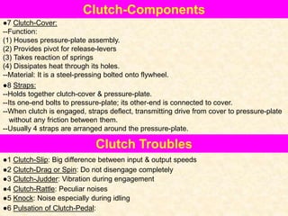 Clutch-Components
●7 Clutch-Cover:
--Function:
(1) Houses pressure-plate assembly.
(2) Provides pivot for release-levers
(3) Takes reaction of springs
(4) Dissipates heat through its holes.
--Material: It is a steel-pressing bolted onto flywheel.
●8 Straps:
--Holds together clutch-cover & pressure-plate.
--Its one-end bolts to pressure-plate; its other-end is connected to cover.
--When clutch is engaged, straps deflect, transmitting drive from cover to pressure-plate
without any friction between them.
--Usually 4 straps are arranged around the pressure-plate.
Clutch Troubles
●1 Clutch-Slip: Big difference between input & output speeds
●2 Clutch-Drag or Spin: Do not disengage completely
●3 Clutch-Judder: Vibration during engagement
●4 Clutch-Rattle: Peculiar noises
●5 Knock: Noise especially during idling
●6 Pulsation of Clutch-Pedal:
 