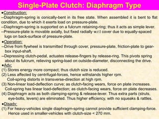 Single-Plate Clutch: Diaphragm Type
●Construction:
--Diaphragm-spring is conically-bent in its free state. When assembled it is bent to flat
condition, due to which it exerts load on pressure-plate.
--Diaphragm-spring is supported on a fulcrum retaining-ring; thus it acts as simple lever.
--Pressure-plate is movable axially, but fixed radially w.r.t cover due to equally-spaced
lugs on back-surface of pressure-plate.
●Operation:
--Drive from flywheel is transmitted through cover, pressure-plate, friction-plate to gear-
box input-shaft.
--Depressing clutch-pedal, actuates release-fingers by release-ring. This pivots spring
about its fulcrum, relieving spring-load on outside-diameter, disconnecting the drive.
●Adv:
(1) Stores energy more compact; thus clutch size is reduced.
(2) Less affected by centrifugal-forces, hence withstands higher rpm.
Coil-spring distorts in transverse-direction at high rpm.
(3) Non-linear load-deflection curve; as clutch-facing wears, force on plate increases.
Coil-spring has linear load-deflection; as clutch-facing wears, force on plate decreases.
(4) Diaphragm acts as both clamping-spring & release-lever. Thus extra parts (struts,
eye-bolts, levers) are eliminated. Thus higher efficiency, with no squeaks & rattles.
●Disadv:
(1) For heavy-vehicles single diaphragm-spring cannot provide sufficient clamping-force.
Hence used in smaller-vehicles with clutch-size < 270 mm.
 