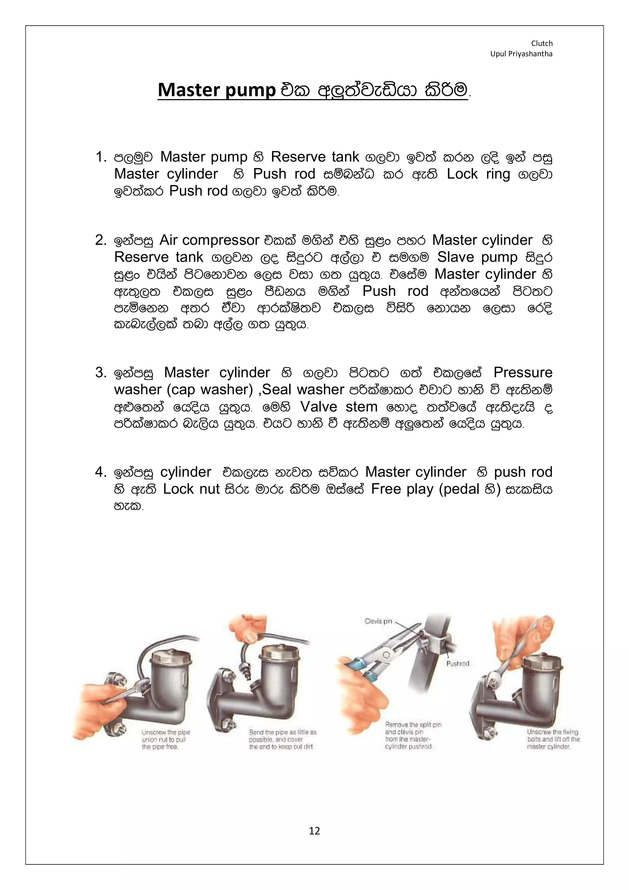 Clutch
Upul Priyashantha
12
Master pump tl w¨;ajeähd lsßu¡
1. m,uqj Master pump ys Reserve tank .,jd bj;a lrk ,os bka miq
Master cylinder ys Push rod iïnkaO lr we;s Lock ring .,jd
bj;alr Push rod .,jd bj;a lsßu¡
2. bkamiq Air compressor tlla u.ska tys iq<x myr Master cylinder ys
Reserve tank .,jk ,o isÿrg w,a,d t iu.u Slave pump isÿr
iq<x thska msgfkdjk f,i jid .; hq;=h¡ tfiau Master cylinder ys
we;=,; tl,i iq<x mSvkh u.ska Push rod wka;fhka msg;g
meñfkk w;r tajd wdrlaIs;j tl,i úisß fkdhk f,id fros
lene,a,la ;nd w,a, .; hq;=h¡
3. bkamiq Master cylinder ys .,jd msg;g .;a tl,fia Pressure
washer (cap washer) ,Seal washer mßlaIdlr tjdg ydks ú we;skï
w¿f;ka fhosh hq;=h¡ fuys Valve stem fydo ;;ajfha we;soehs o
mßlaIdlr ne,sh hq;=h¡ thg ydks ù we;skï w¨f;ka fhosh hq;=h¡
4. bkamiq cylinder tl,ei kej; iúlr Master cylinder ys push rod
ys we;s Lock nut isre udre lsßu Tiafia Free play (pedal ys) ielish
yel¡
 
