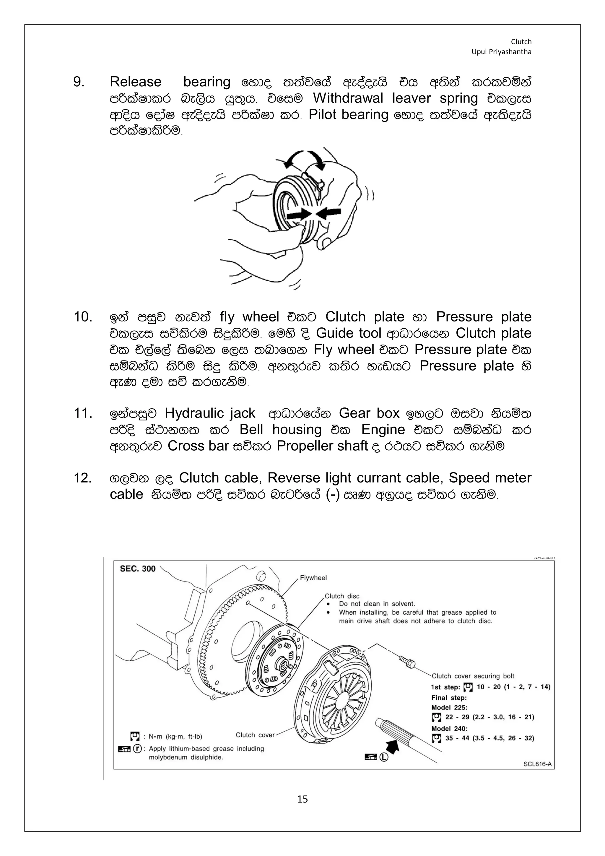 Clutch
Upul Priyashantha
15
9. Release bearing fydo ;;ajfha weoaoehs th w;ska lrljïka
mßlaIdlr ne,sh hq;=h¡ tfiu Withdrawal leaver spring tl,ei
wdosh fodaI weosoehs mßlaId lr¡ Pilot bearing fydo ;;ajfha we;soehs
mßlaIdlsßu¡
10. bka miqj kej;a fly wheel tlg Clutch plate yd Pressure plate
tl,ei iúlsru isÿlsßu¡ fuys os Guide tool wdOdrfhk Clutch plate
tl t,af,a ;sfnk f,i ;ndf.k Fly wheel tlg Pressure plate tl
iïnkaO lsßu isÿ lsßu¡ wk;=rej l;sr yevhg Pressure plate ys
weK oud iú lr.eksu¡
11. bkamiqj Hydraulic jack wdOdrfhak Gear box by,g Tijd kshñ;
mßos ia:dk.; lr Bell housing tl Engine tlg iïnkaO lr
wk;=rej Cross bar iúlr Propeller shaft o r:hg iúlr .eksu
12. .,jk ,o Clutch cable, Reverse light currant cable, Speed meter
cable kshñ; mßos iúlr negßfha (-) RK w.%ho iúlr .eksu¡
 