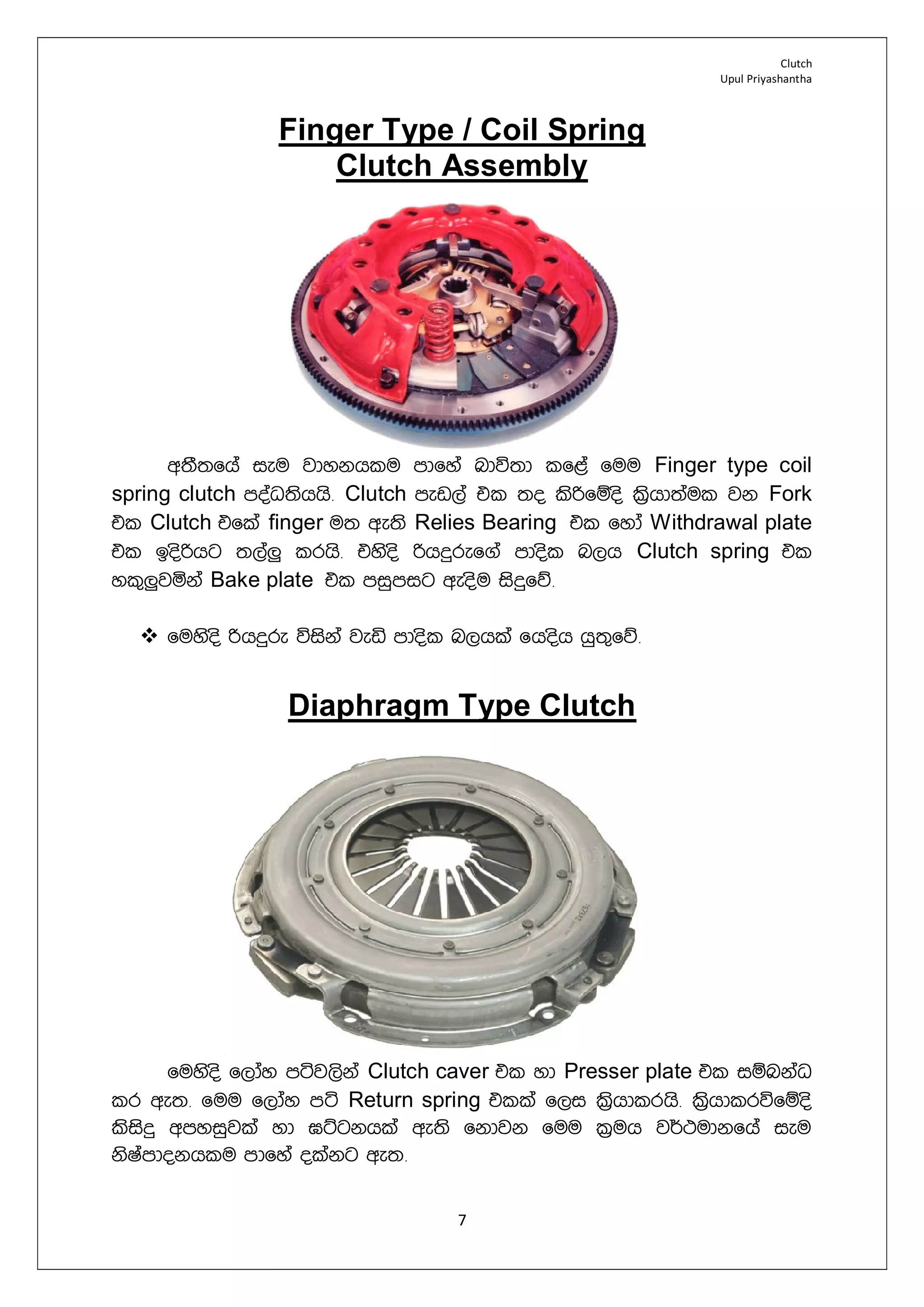 Clutch
Upul Priyashantha
7
Finger Type / Coil Spring
Clutch Assembly
w;S;fha ieu jdykhlu mdfya ndú;d lf<a fuu Finger type coil
spring clutch moaO;shhs¡ Clutch mev,a tl ;o lsßfïos l%shd;aul jk Fork
tl Clutch tfla finger u; we;s Relies Bearing tl fyda Withdrawal plate
tl bosßhg ;,a¨ lrhs¡ tysos ßhÿref.a mdosl n,h Clutch spring tl
yl=¨jñka Bake plate tl miqmig weosu isÿfõ¡
 fuysos ßhÿre úiska jeä mdosl n,hla fhosh hq;=fõ¡
Diaphragm Type Clutch
fuysos f,day máj,ska Clutch caver tl yd Presser plate tl iïnkaO
lr we;¡ fuu f,day má Return spring tlla f,i ls%hdlrhs¡ ls%hdlrúfïos
lsisÿ wmyiqjla yd >Ügkhla we;s fkdjk fuu l%uh j¾:udkfha ieu
ksIamdokhlu mdfya olakg we;¡
 