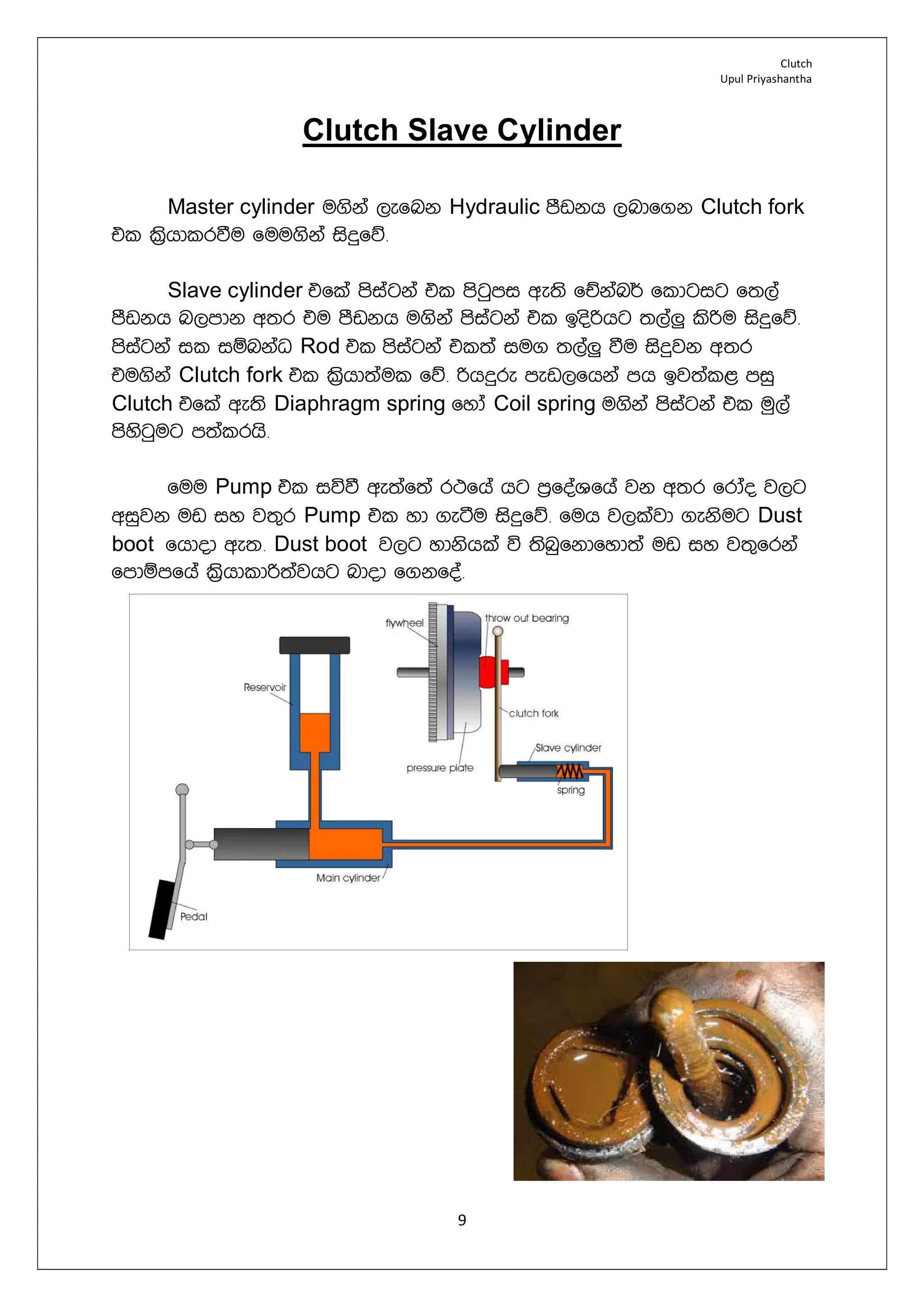 Clutch
Upul Priyashantha
9
Clutch Slave Cylinder
Master cylinder u.ska ,efnk Hydraulic mSvkh ,ndf.k Clutch fork
tl l%shdlrùu fuu.ska isÿfõ¡
Slave cylinder tfla msiagka tl msgqmi we;s fÉkan¾ fldgig f;,a
mSvkh n,mdk w;r tu mSvkh u.ska msiagka tl bosßhg ;,a¨ lsßu isÿfõ¡
msiagka il iïnkaO Rod tl msiagka tl;a iu. ;,a¨ ùu isÿjk w;r
tu.ska Clutch fork tl l%shd;aul fõ¡ ßhÿre mev,fhka mh bj;al< miq
Clutch tfla we;s Diaphragm spring fyda Coil spring u.ska msiagka tl uq,a
msysgqug m;alrhs¡
fuu Pump tl iúù we;af;a r:fha hg m%foaYfha jk w;r frdao j,g
wiqjk uv iy j;=r Pump tl yd .eàu isÿfõ¡ fuh j,lajd .eksug Dust
boot fhdod we;¡ Dust boot j,g ydkshla ú ;snqfkdfyd;a uv iy j;=frka
fmdïmfha l%shdldß;ajhg ndod f.kfoa¡
 