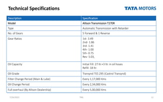 Technical Specifications
7/26/2022 TML 11
Description Specification
Model Allison Transmission T270R
Type Automatic Transmission with Retarder
No. of Gears 5 Forward & 1 Reverse
Gear Ratios 1st- 3.49
2nd- 1.86
3rd- 1.41
4th- 1.00
5th- 0.75
Rev- 5.03,
Oil Capacity Initial Fill: 27 ltr.+3 ltr. in oil hoses
Refill: 18 ltr.
Oil Grade Transynd TES 295 (Castrol Transynd)
Filter Change Period (Main & Lube) Every 1,17,000 Kms
Oil Change Period Every 2,34,000 Kms
Full overhaul (By Allison Dealership) Every 5,00,000 Kms
 