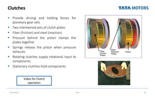 Clutches
 Provide driving and holding forces for
planetary gear sets
 Two intertwined sets of clutch plates
 Fiber (friction) and steel (reaction)
 Pressure behind the piston clamps the
plates together
 Springs release the piston when pressure
exhausts
 Rotating clutches supply rotational input to
components
 Stationary clutches hold components
7/26/2022 TML 16
Video for Clutch
operation
 