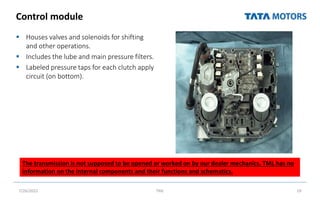 Control module
 Houses valves and solenoids for shifting
and other operations.
 Includes the lube and main pressure filters.
 Labeled pressure taps for each clutch apply
circuit (on bottom).
7/26/2022 TML 19
The transmission is not supposed to be opened or worked on by our dealer mechanics. TML has no
information on the internal components and their functions and schematics.
 