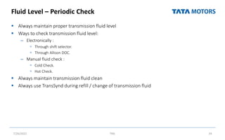 Fluid Level – Periodic Check
 Always maintain proper transmission fluid level
 Ways to check transmission fluid level:
– Electronically :
 Through shift selector.
 Through Allison DOC.
– Manual fluid check :
 Cold Check.
 Hot Check.
 Always maintain transmission fluid clean
 Always use TransSynd during refill / change of transmission fluid
7/26/2022 TML 24
 