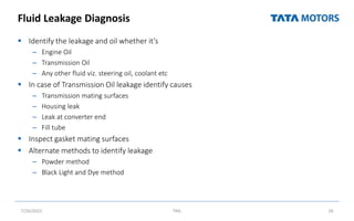 Fluid Leakage Diagnosis
 Identify the leakage and oil whether it’s
– Engine Oil
– Transmission Oil
– Any other fluid viz. steering oil, coolant etc
 In case of Transmission Oil leakage identify causes
– Transmission mating surfaces
– Housing leak
– Leak at converter end
– Fill tube
 Inspect gasket mating surfaces
 Alternate methods to identify leakage
– Powder method
– Black Light and Dye method
7/26/2022 TML 26
 