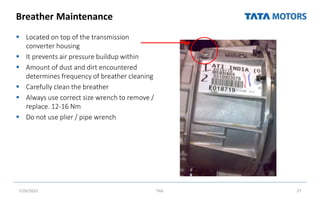 Breather Maintenance
 Located on top of the transmission
converter housing
 It prevents air pressure buildup within
 Amount of dust and dirt encountered
determines frequency of breather cleaning
 Carefully clean the breather
 Always use correct size wrench to remove /
replace. 12-16 Nm
 Do not use plier / pipe wrench
7/26/2022 TML 27
 
