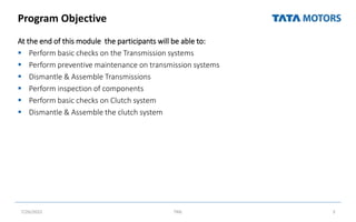 Program Objective
At the end of this module the participants will be able to:
 Perform basic checks on the Transmission systems
 Perform preventive maintenance on transmission systems
 Dismantle & Assemble Transmissions
 Perform inspection of components
 Perform basic checks on Clutch system
 Dismantle & Assemble the clutch system
7/26/2022 TML 3
 