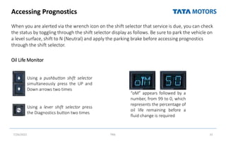 Accessing Prognostics
When you are alerted via the wrench icon on the shift selector that service is due, you can check
the status by toggling through the shift selector display as follows. Be sure to park the vehicle on
a level surface, shift to N (Neutral) and apply the parking brake before accessing prognostics
through the shift selector.
Oil Life Monitor
7/26/2022 TML 31
Using a pushbutton shift selector
simultaneously press the UP and
Down arrows two times
Using a lever shift selector press
the Diagnostics button two times
“oM” appears followed by a
number, from 99 to 0, which
represents the percentage of
oil life remaining before a
fluid change is required
 