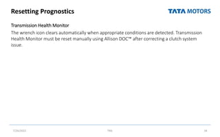 Resetting Prognostics
Transmission Health Monitor
The wrench icon clears automatically when appropriate conditions are detected. Transmission
Health Monitor must be reset manually using Allison DOC™ after correcting a clutch system
issue.
7/26/2022 TML 34
 
