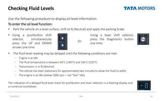 Checking Fluid Levels
Use the following procedure to display oil level information.
To enter the oil level function:
 Park the vehicle on a level surface, shift to N (Neutral) and apply the parking brake
 The fluid level reading may be delayed until the following conditions are met:
– Engine is at idle
– The fluid temperature is between 60˚C (140˚F) and 104˚C (220˚F)
– Transmission is in N (Neutral)
– The vehicle has been stationary for approximately two minutes to allow the fluid to settle
– The engine is at idle (below 1000 rpm – not “fast” idle)
7/26/2022 TML 35
Using a lever shift selector,
press the Diagnostics button
one time.
 Using a pushbutton shift
selector, simultaneously
press the UP and DOWN
arrows one time
Or
The indication of a delayed fluid level check for pushbutton and lever selectors is a flashing display and
a numerical countdown.
 