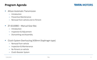 Program Agenda
 Allison Automatic Transmission
– Introduction
– Preventive Maintenance
– Removal from vehicle and re-fitment
 ZF-6S100BO – Manual Gear Box
– Introduction
– Inspection & Adjustment
– Dismantling and Assembly
 Clutch System Overhauling (430mm Diaphragm type)
– Removal from vehicle
– Inspection & Maintenance
– Re-fitment on vehicle
– Clutch Booster System
7/26/2022 TML 4
 