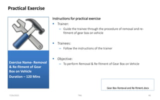 Instructions for practical exercise
 Trainer:
– Guide the trainee through the procedure of removal and re-
fitment of gear box on vehicle
 Trainees:
– Follow the instructions of the trainer
 Objective:
– To perform Removal & Re-fitment of Gear Box on Vehicle
Practical Exercise
7/26/2022 TML 40
Exercise Name- Removal
& Re-fitment of Gear
Box on Vehicle
Duration – 120 Mins
Gear Box Removal and Re-fitment.docx
 