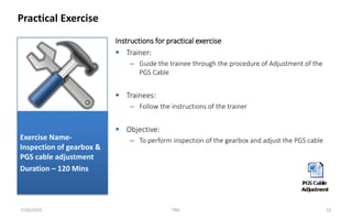 Instructions for practical exercise
 Trainer:
– Guide the trainee through the procedure of Adjustment of the
PGS Cable
 Trainees:
– Follow the instructions of the trainer
 Objective:
– To perform inspection of the gearbox and adjust the PGS cable
Practical Exercise
7/26/2022 TML 52
Exercise Name-
Inspection of gearbox &
PGS cable adjustment
Duration – 120 Mins
 