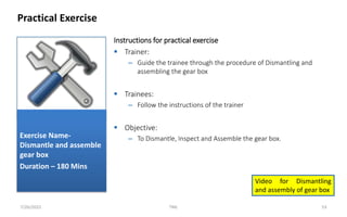 Instructions for practical exercise
 Trainer:
– Guide the trainee through the procedure of Dismantling and
assembling the gear box
 Trainees:
– Follow the instructions of the trainer
 Objective:
– To Dismantle, Inspect and Assemble the gear box.
Practical Exercise
7/26/2022 TML 53
Exercise Name-
Dismantle and assemble
gear box
Duration – 180 Mins
Video for Dismantling
and assembly of gear box
 