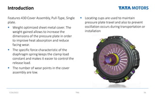 Introduction
Features 430 Cover Assembly, Pull‐Type, Single
plate.
 Weight optimized sheet metal cover. The
weight gained allows to increase the
dimensions of the pressure plate in order
to improve heat absorption and reduce
facing wear.
 The specific force characteristic of the
diaphragm spring keeps the clamp load
constant and makes it easier to control the
release load.
 The number of wear points in the cover
assembly are low.
 Locating cups are used to maintain
pressure plate travel and also to prevent
oscillation occurs during transportation or
installation
7/26/2022 TML 56
 