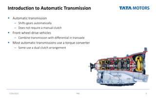 Introduction to Automatic Transmission
 Automatic transmission
– Shifts gears automatically
– Does not require a manual clutch
 Front-wheel-drive vehicles
– Combine transmission with differential in transaxle
 Most automatic transmissions use a torque converter
– Some use a dual clutch arrangement
6
7/26/2022 TML
 