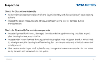 Inspection
Checks for Clutch Cover Assembly
 Remove Dirt and contamination from the cover assembly with non‐petroleum base cleaning
solvent.
 Inspect the cover, Pressure plate ,straps ,Diaphragm spring etc. for damage during
transportation.
Checks for Fly wheel & Transmission components
 Inspect Flywheel for flatness, damaged threads and damaged centering shoulder, inspect
pilot bearing for free, easy rotation.
 Inspect interface of flywheel‐housing to bell‐housing for any damage or dirt that would lead
to misalignment; the bearing is self‐centering, but can compensate only a limited amount of
misalignment.
 Check transmission input shaft spline for any damage and make sure that the disc can move
easily forward and backwards on the spline.
7/26/2022 TML 61
 
