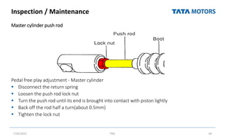 Inspection / Maintenance
Master cylinder push rod
Pedal free play adjustment - Master cylinder
 Disconnect the return spring
 Loosen the push rod lock nut
 Turn the push rod until its end is brought into contact with piston lightly
 Back off the rod half a turn(about 0.5mm)
 Tighten the lock nut
7/26/2022 TML 64
 