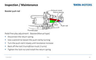 Inspection / Maintenance
Booster push rod
Pedal free play adjustment - Booster(Manual type)
 Disconnect the return spring
 Use a wrench to loosen the push rod by turning
 Turn the push rod it slowly until resistance increase
 Back off the rod 3 turns(8 ton truck 2 turns)
 Tighten the lock nut and install the return spring
7/26/2022 TML 65
 