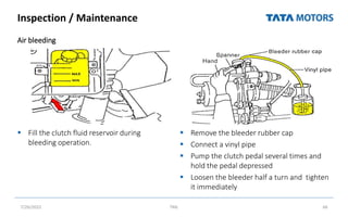 Inspection / Maintenance
Air bleeding
 Fill the clutch fluid reservoir during
bleeding operation.
 Remove the bleeder rubber cap
 Connect a vinyl pipe
 Pump the clutch pedal several times and
hold the pedal depressed
 Loosen the bleeder half a turn and tighten
it immediately
7/26/2022 TML 66
 