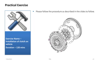  Please follow the procedure as described in the slides to follow.
Practical Exercise
7/26/2022 TML 67
Exercise Name –
Installation of clutch on
vehicle
Duration – 120 mins
 