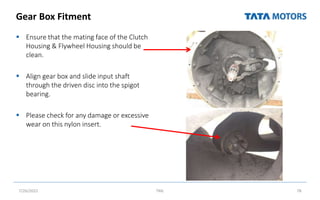 Gear Box Fitment
 Ensure that the mating face of the Clutch
Housing & Flywheel Housing should be
clean.
 Align gear box and slide input shaft
through the driven disc into the spigot
bearing.
 Please check for any damage or excessive
wear on this nylon insert.
7/26/2022 TML 78
 